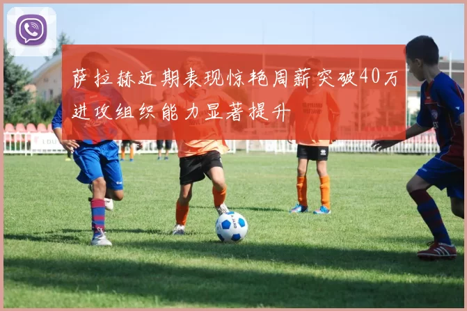萨拉赫近期表现惊艳周薪突破40万进攻组织能力显著提升