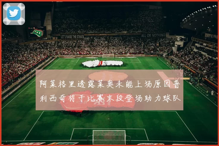 阿莱格里透露莱奥未能上场原因普利西奇将于比赛末段登场助力球队