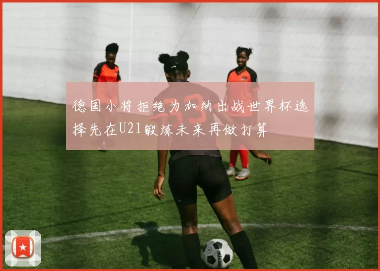 德国小将拒绝为加纳出战世界杯选择先在U21锻炼未来再做打算