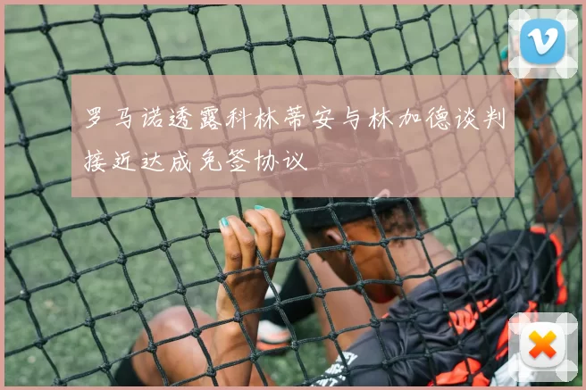 罗马诺透露科林蒂安与林加德谈判接近达成免签协议