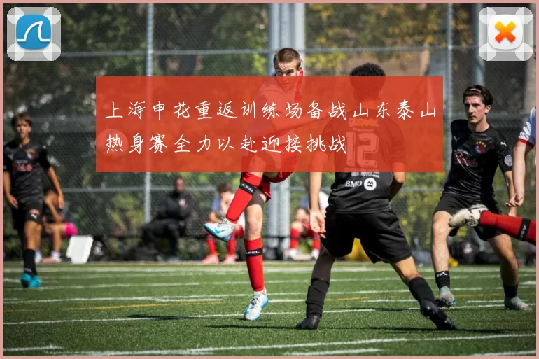 上海申花重返训练场备战山东泰山热身赛全力以赴迎接挑战