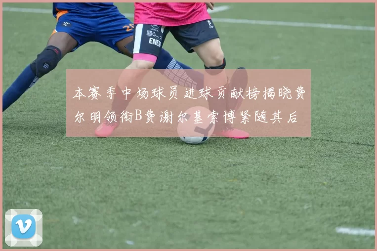 本赛季中场球员进球贡献榜揭晓费尔明领衔B费谢尔基索博紧随其后