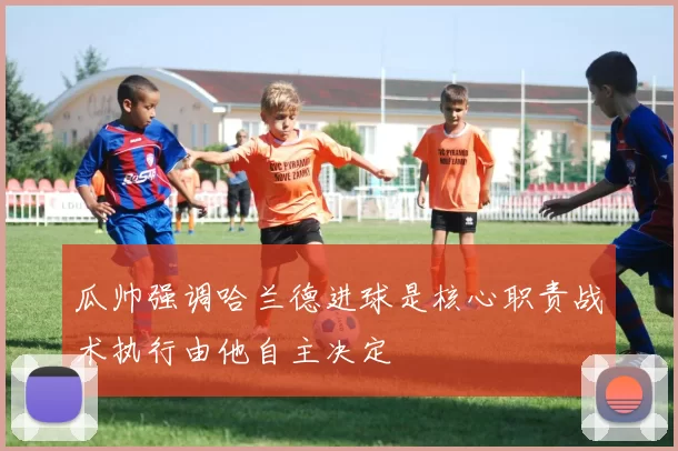 瓜帅强调哈兰德进球是核心职责战术执行由他自主决定
