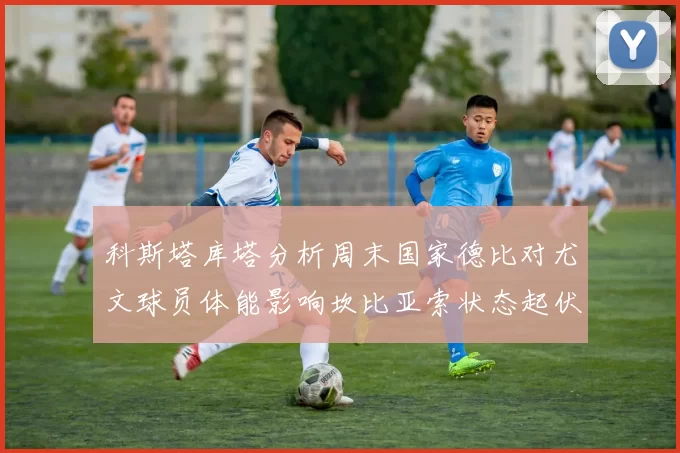 科斯塔库塔分析周末国家德比对尤文球员体能影响坎比亚索状态起伏不定