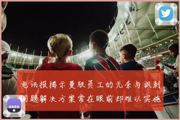 电讯报揭示曼联员工的无奈与讽刺问题解决方案常在眼前却难以实施