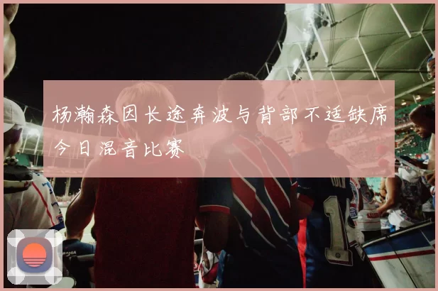 杨瀚森因长途奔波与背部不适缺席今日混音比赛