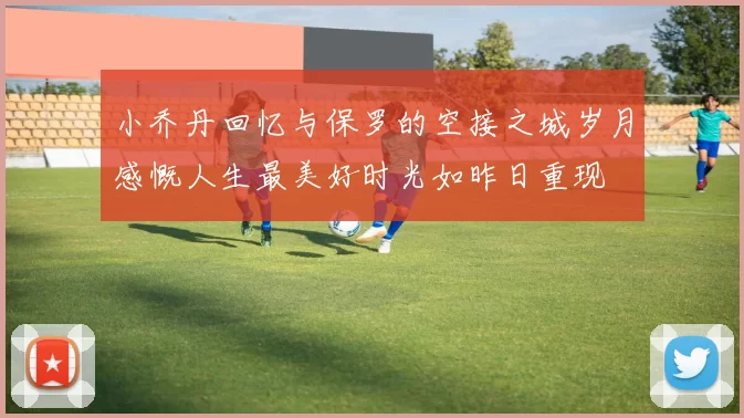 小乔丹回忆与保罗的空接之城岁月感慨人生最美好时光如昨日重现