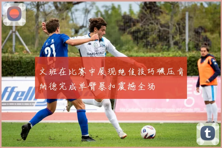 文班在比赛中展现绝佳技巧碾压肯纳德完成单臂暴扣震撼全场