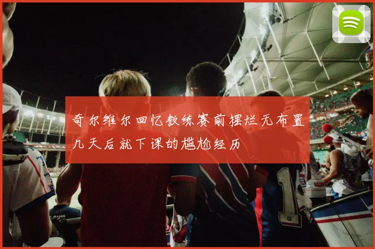 奇尔维尔回忆教练赛前摆烂无布置几天后就下课的尴尬经历