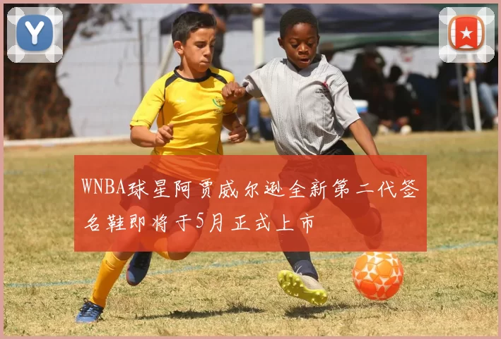 WNBA球星阿贾威尔逊全新第二代签名鞋即将于5月正式上市
