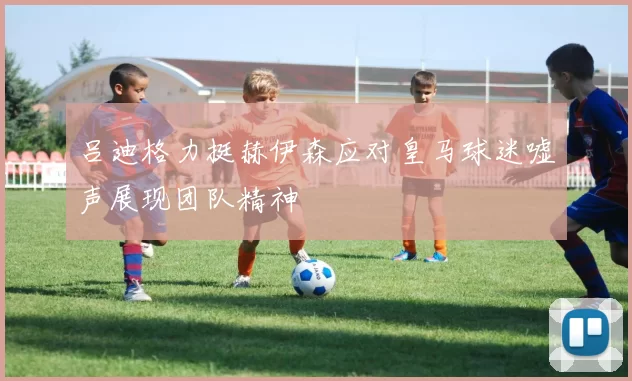吕迪格力挺赫伊森应对皇马球迷嘘声展现团队精神