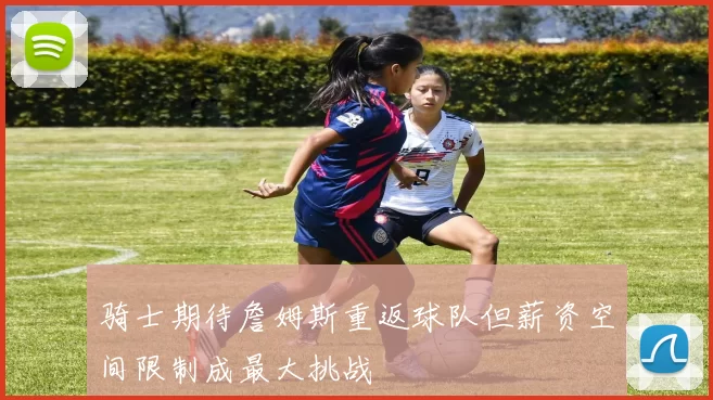 骑士期待詹姆斯重返球队但薪资空间限制成最大挑战