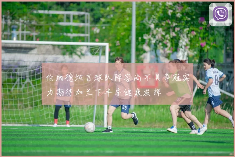 伦纳德坦言球队阵容尚不具争冠实力期待加兰下半季健康发挥