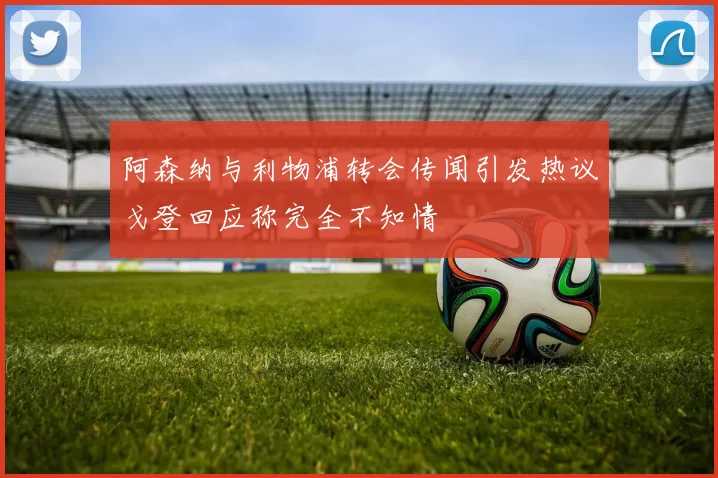 阿森纳与利物浦转会传闻引发热议戈登回应称完全不知情