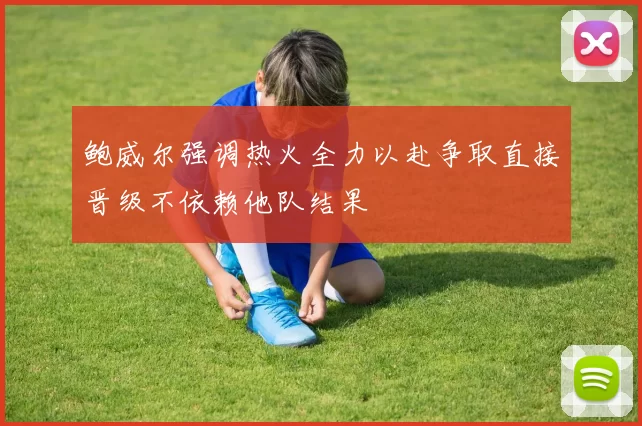 鲍威尔强调热火全力以赴争取直接晋级不依赖他队结果