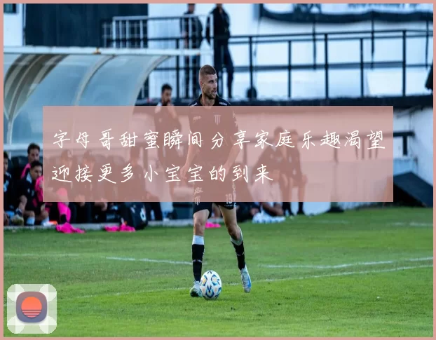 字母哥甜蜜瞬间分享家庭乐趣渴望迎接更多小宝宝的到来