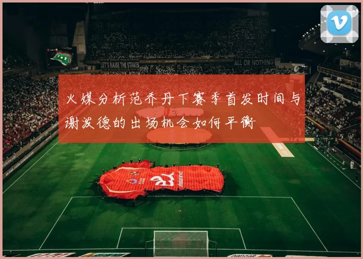 火媒分析范乔丹下赛季首发时间与谢泼德的出场机会如何平衡