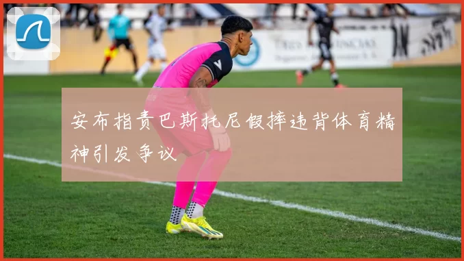 安布指责巴斯托尼假摔违背体育精神引发争议